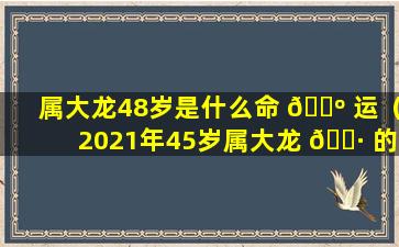 属大龙48岁是什么命 🌺 运（2021年45岁属大龙 🕷 的运势）